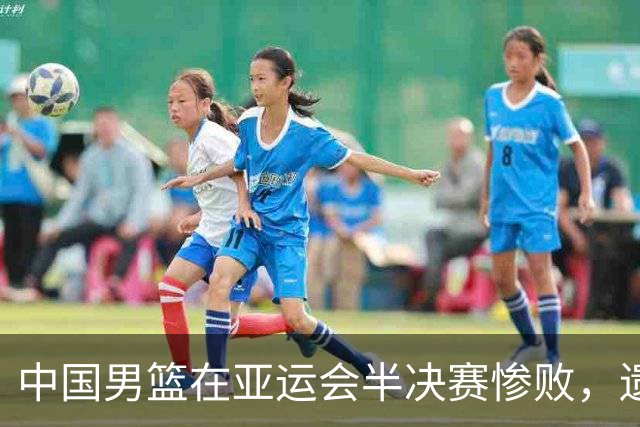 中国男篮在亚运会半决赛惨败，遗憾无缘决赛！
